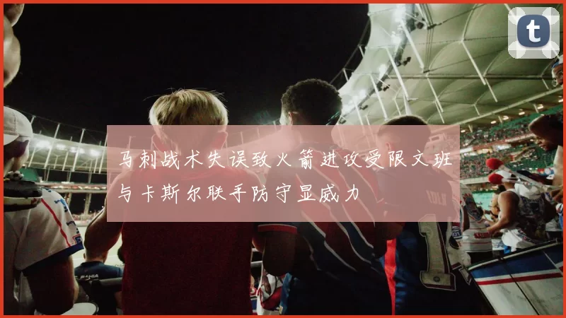 马刺战术失误致火箭进攻受限文班与卡斯尔联手防守显威力