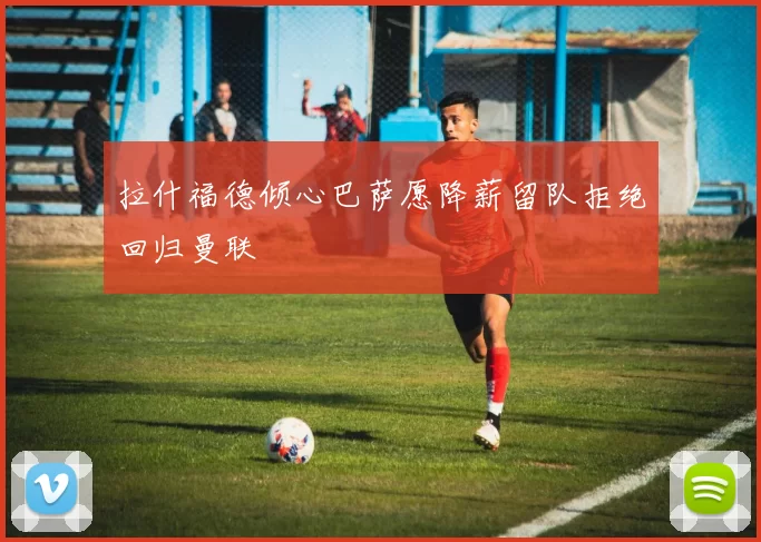 拉什福德倾心巴萨愿降薪留队拒绝回归曼联