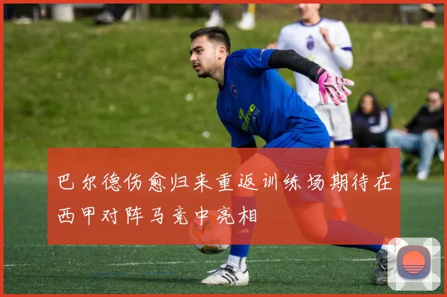 巴尔德伤愈归来重返训练场期待在西甲对阵马竞中亮相