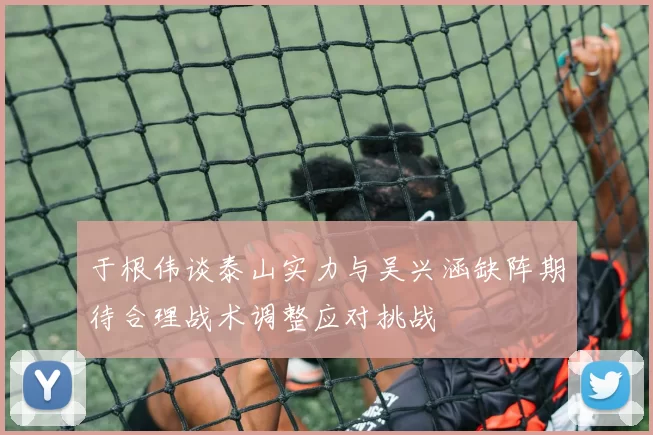 于根伟谈泰山实力与吴兴涵缺阵期待合理战术调整应对挑战