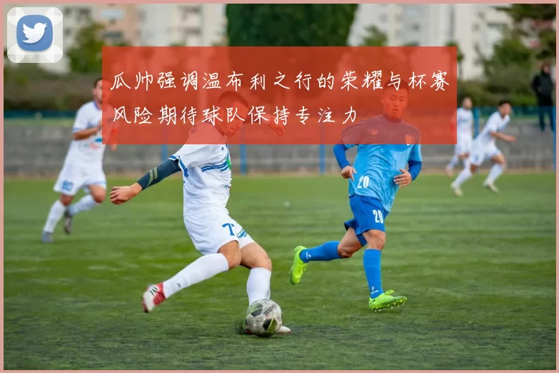瓜帅强调温布利之行的荣耀与杯赛风险期待球队保持专注力