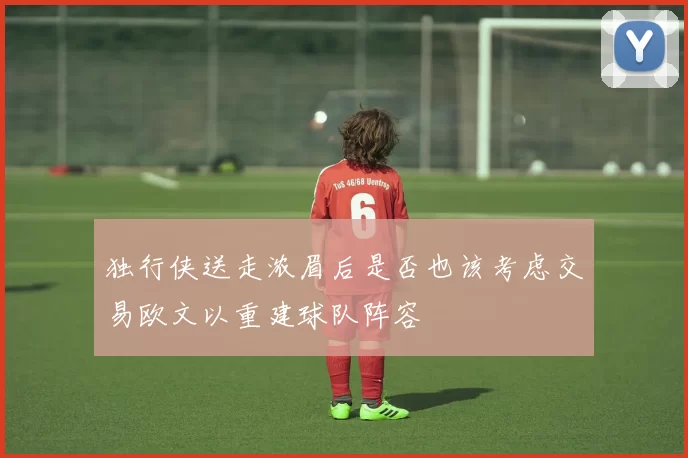 独行侠送走浓眉后是否也该考虑交易欧文以重建球队阵容