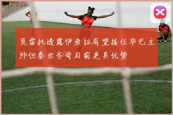 莫雷托透露伊劳拉有望接任毕巴主帅但泰尔齐奇目前更具优势