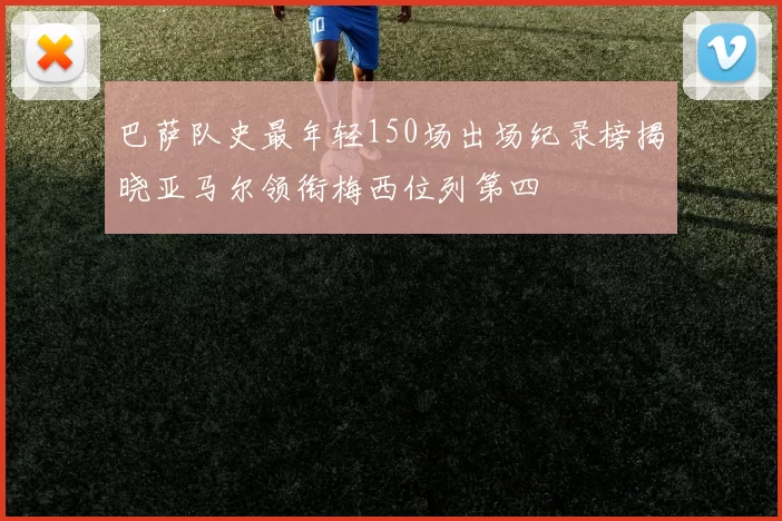 巴萨队史最年轻150场出场纪录榜揭晓亚马尔领衔梅西位列第四