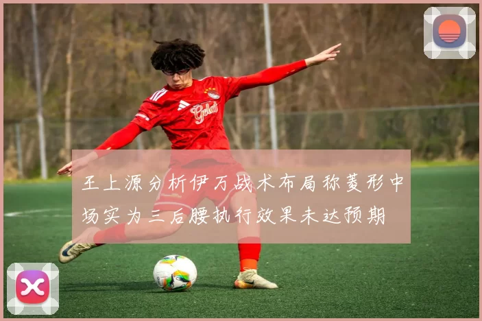 王上源分析伊万战术布局称菱形中场实为三后腰执行效果未达预期