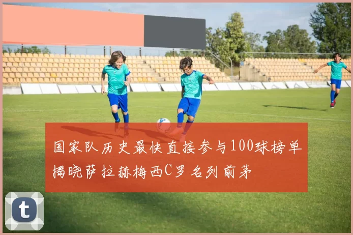国家队历史最快直接参与100球榜单揭晓萨拉赫梅西C罗名列前茅