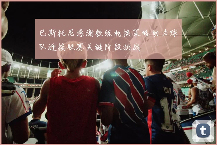 巴斯托尼感谢教练轮换策略助力球队迎接联赛关键阶段挑战