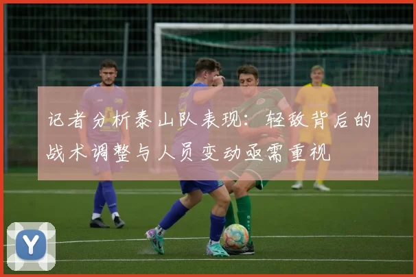 记者分析泰山队表现：轻敌背后的战术调整与人员变动亟需重视