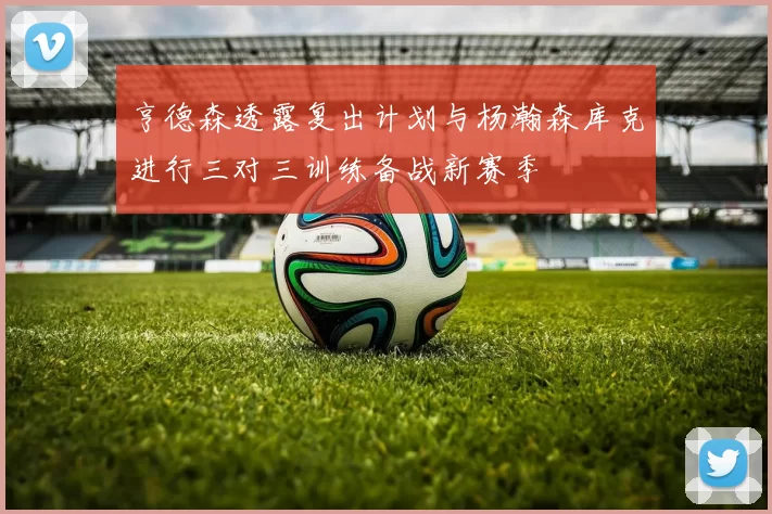 亨德森透露复出计划与杨瀚森库克进行三对三训练备战新赛季