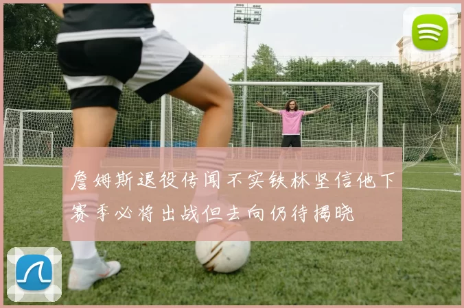 詹姆斯退役传闻不实铁林坚信他下赛季必将出战但去向仍待揭晓
