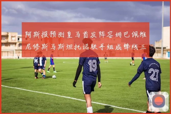 阿斯报预测皇马首发阵容姆巴佩维尼修斯马斯坦托诺联手组成锋线三叉戟