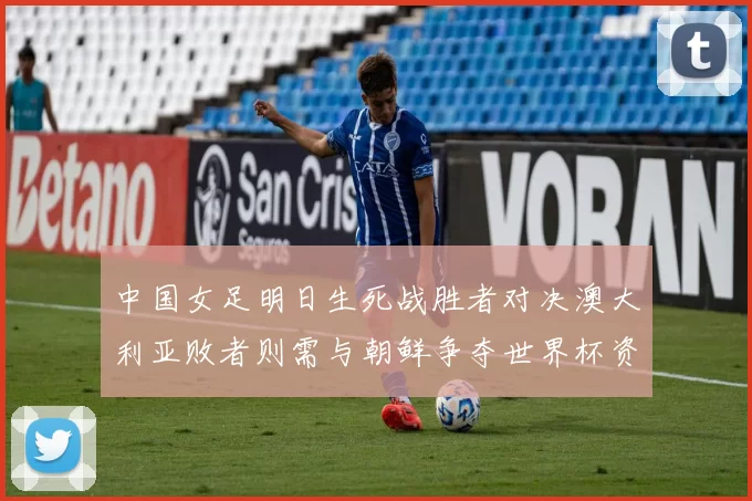 中国女足明日生死战胜者对决澳大利亚败者则需与朝鲜争夺世界杯资格