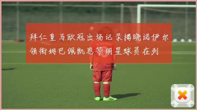 拜仁皇马欧冠出场记录揭晓诺伊尔领衔姆巴佩凯恩等明星球员在列