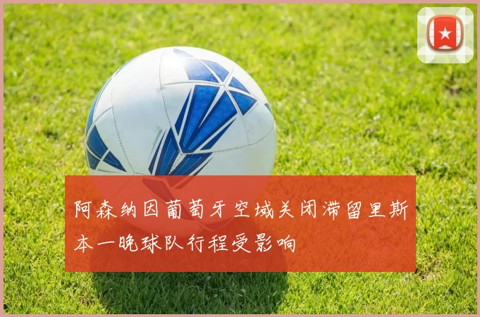 阿森纳因葡萄牙空域关闭滞留里斯本一晚球队行程受影响